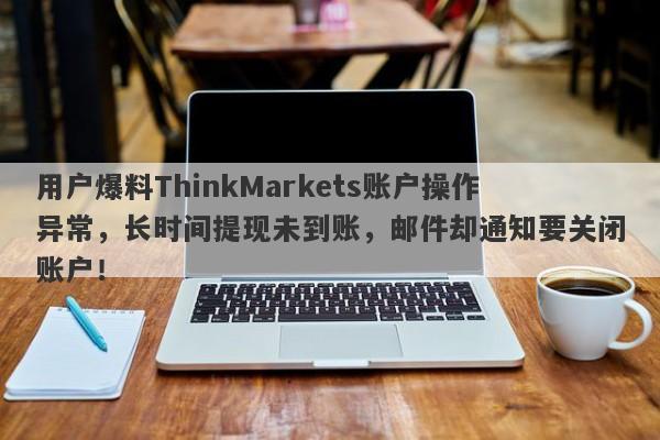 用户爆料ThinkMarkets账户操作异常，长时间提现未到账，邮件却通知要关闭账户！-第1张图片-要懂汇圈网