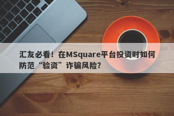 汇友必看！在MSquare平台投资时如何防范“验资”诈骗风险？-第1张图片-要懂汇圈网