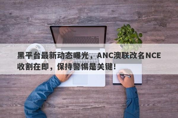 黑平台最新动态曝光，ANC澳联改名NCE收割在即，保持警惕是关键！-第1张图片-要懂汇圈网