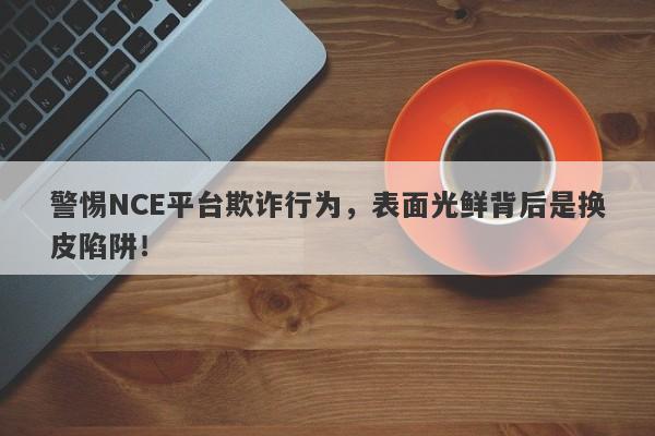 警惕NCE平台欺诈行为，表面光鲜背后是换皮陷阱！-第1张图片-要懂汇圈网