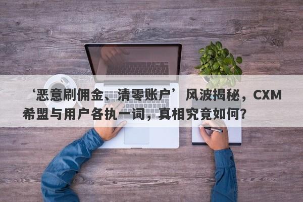 ‘恶意刷佣金、清零账户’风波揭秘，CXM希盟与用户各执一词，真相究竟如何？-第1张图片-要懂汇圈网