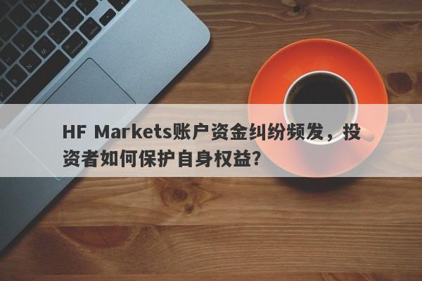 HF Markets账户资金纠纷频发，投资者如何保护自身权益？-第1张图片-要懂汇圈网