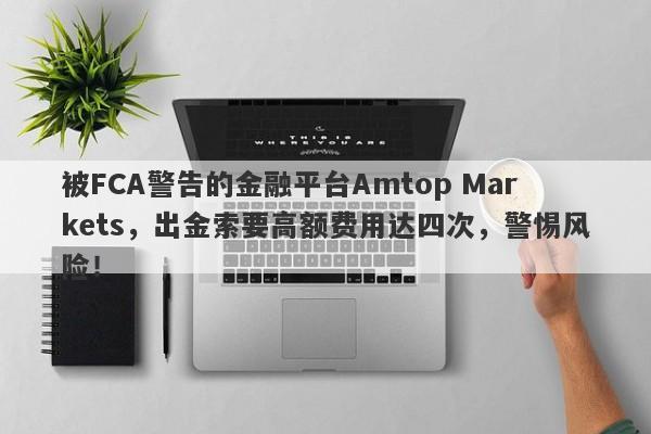 被FCA警告的金融平台Amtop Markets，出金索要高额费用达四次，警惕风险！-第1张图片-要懂汇圈网