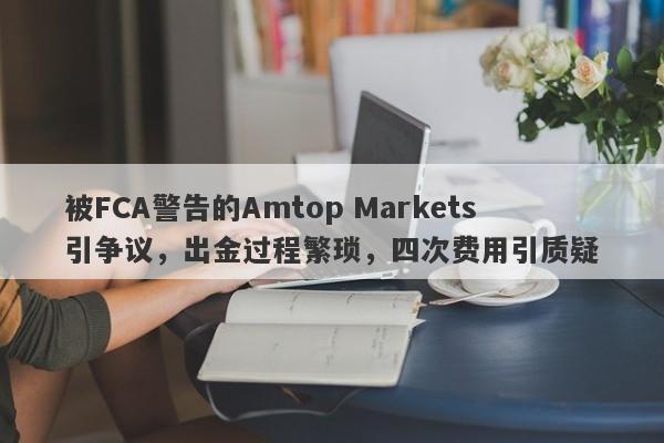 被FCA警告的Amtop Markets引争议，出金过程繁琐，四次费用引质疑-第1张图片-要懂汇圈网