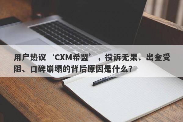 用户热议‘CXM希盟’，投诉无果、出金受阻、口碑崩塌的背后原因是什么？-第1张图片-要懂汇圈网