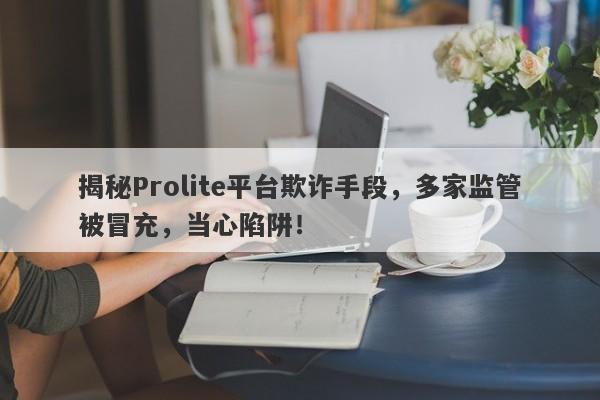 揭秘Prolite平台欺诈手段，多家监管被冒充，当心陷阱！-第1张图片-要懂汇圈网