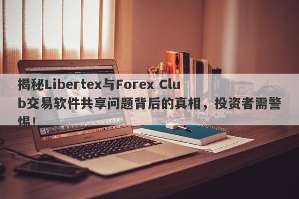 揭秘Libertex与Forex Club交易软件共享问题背后的真相，投资者需警惕！-第1张图片-要懂汇圈网