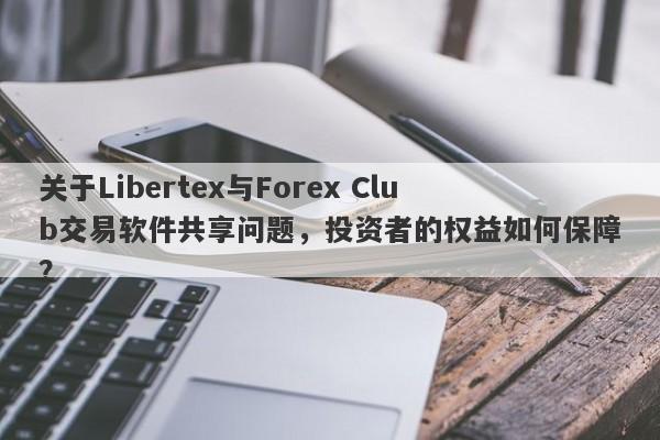 关于Libertex与Forex Club交易软件共享问题，投资者的权益如何保障？-第1张图片-要懂汇圈网