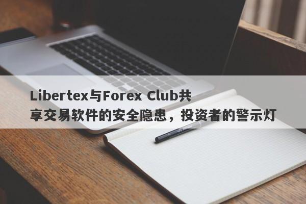 Libertex与Forex Club共享交易软件的安全隐患，投资者的警示灯-第1张图片-要懂汇圈网