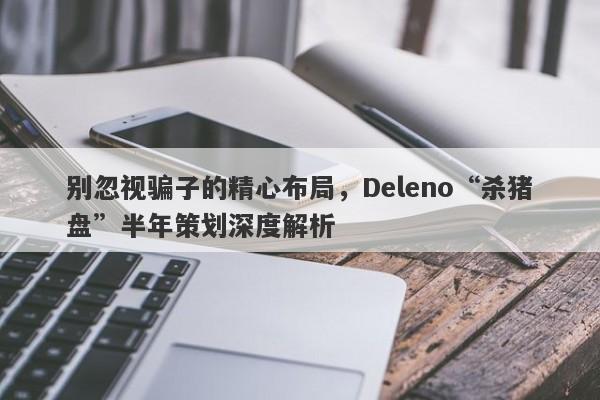 别忽视骗子的精心布局，Deleno“杀猪盘”半年策划深度解析-第1张图片-要懂汇圈网