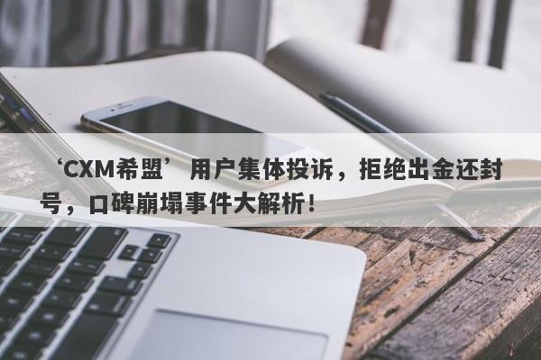 ‘CXM希盟’用户集体投诉，拒绝出金还封号，口碑崩塌事件大解析！-第1张图片-要懂汇圈网