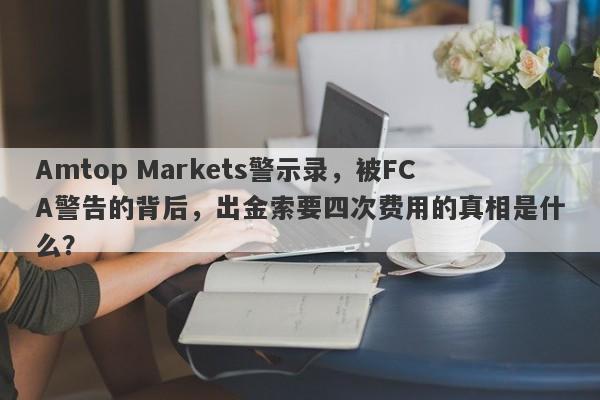 Amtop Markets警示录，被FCA警告的背后，出金索要四次费用的真相是什么？-第1张图片-要懂汇圈网