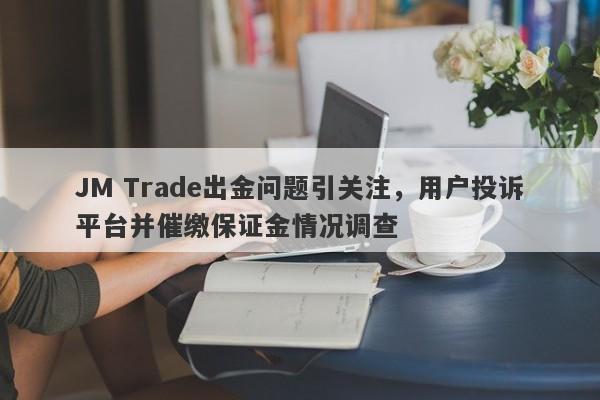 JM Trade出金问题引关注，用户投诉平台并催缴保证金情况调查-第1张图片-要懂汇圈网