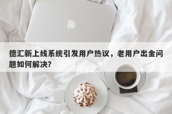 德汇新上线系统引发用户热议，老用户出金问题如何解决？-第1张图片-要懂汇圈网