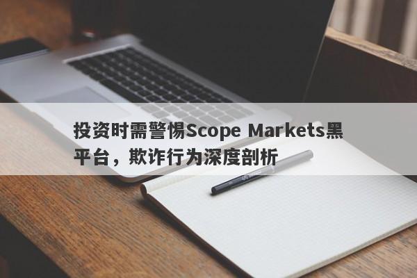 投资时需警惕Scope Markets黑平台，欺诈行为深度剖析-第1张图片-要懂汇圈网