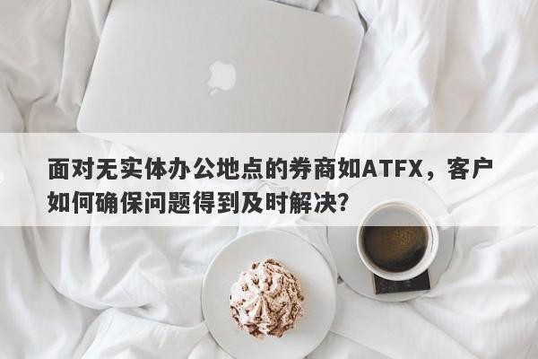 面对无实体办公地点的券商如ATFX，客户如何确保问题得到及时解决？-第1张图片-要懂汇圈网