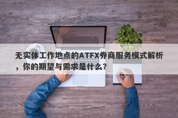 无实体工作地点的ATFX券商服务模式解析，你的期望与需求是什么？-第1张图片-要懂汇圈网