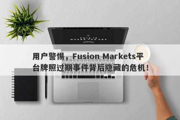 用户警惕，Fusion Markets平台牌照过期事件背后隐藏的危机！-第1张图片-要懂汇圈网