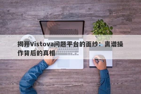 揭开Vistova问题平台的面纱：离谱操作背后的真相-第1张图片-要懂汇圈网