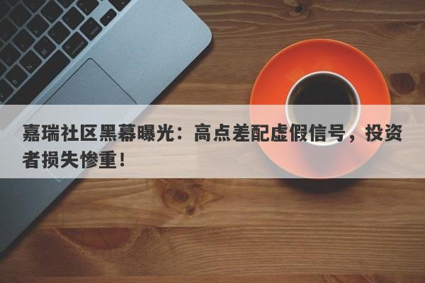 嘉瑞社区黑幕曝光：高点差配虚假信号，投资者损失惨重！-第1张图片-要懂汇圈网