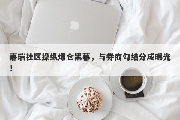 嘉瑞社区操纵爆仓黑幕，与券商勾结分成曝光！-第1张图片-要懂汇圈网