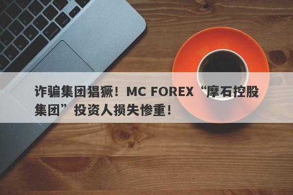 诈骗集团猖獗！MC FOREX“摩石控股集团”投资人损失惨重！-第1张图片-要懂汇圈网