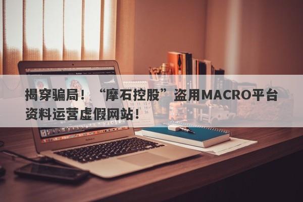 揭穿骗局！“摩石控股”盗用MACRO平台资料运营虚假网站！-第1张图片-要懂汇圈网