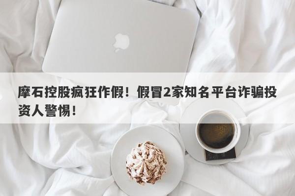 摩石控股疯狂作假！假冒2家知名平台诈骗投资人警惕！-第1张图片-要懂汇圈网