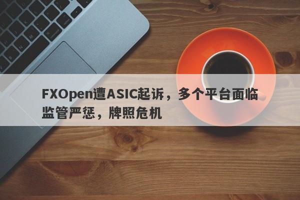 FXOpen遭ASIC起诉，多个平台面临监管严惩，牌照危机-第1张图片-要懂汇圈网