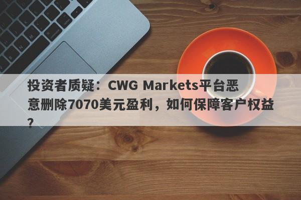 投资者质疑：CWG Markets平台恶意删除7070美元盈利，如何保障客户权益？-第1张图片-要懂汇圈网