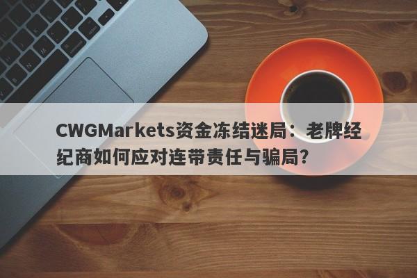 CWGMarkets资金冻结迷局：老牌经纪商如何应对连带责任与骗局？-第1张图片-要懂汇圈网