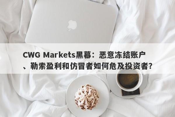 CWG Markets黑幕：恶意冻结账户、勒索盈利和仿冒者如何危及投资者？-第1张图片-要懂汇圈网