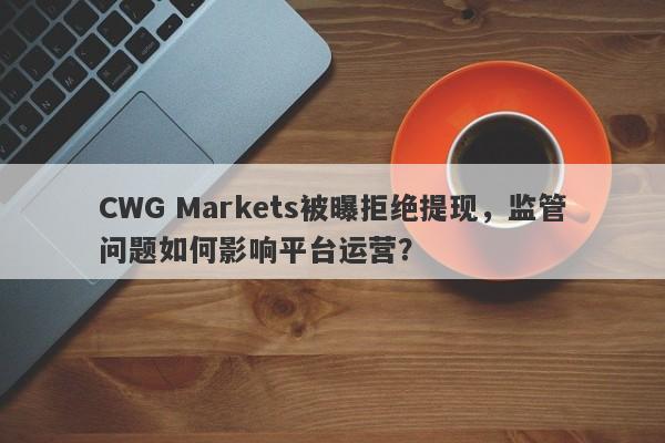 CWG Markets被曝拒绝提现，监管问题如何影响平台运营？-第1张图片-要懂汇圈网