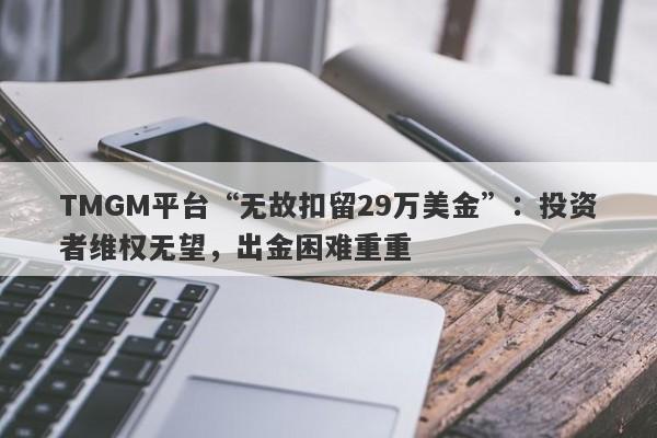 TMGM平台“无故扣留29万美金”：投资者维权无望，出金困难重重-第1张图片-要懂汇圈网