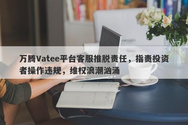 万腾Vatee平台客服推脱责任，指责投资者操作违规，维权浪潮汹涌-第1张图片-要懂汇圈网