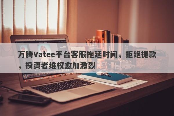 万腾Vatee平台客服拖延时间，拒绝提款，投资者维权愈加激烈-第1张图片-要懂汇圈网