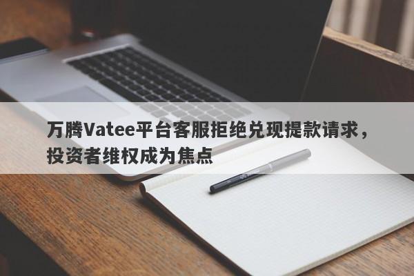 万腾Vatee平台客服拒绝兑现提款请求，投资者维权成为焦点-第1张图片-要懂汇圈网