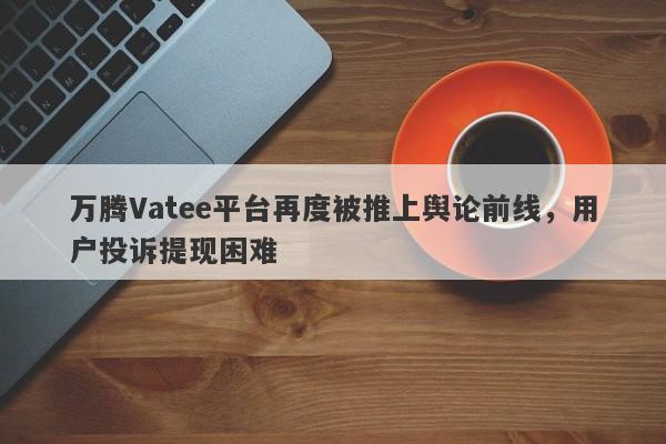 万腾Vatee平台再度被推上舆论前线，用户投诉提现困难-第1张图片-要懂汇圈网