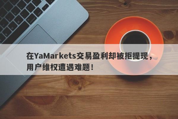 在YaMarkets交易盈利却被拒提现，用户维权遭遇难题！-第1张图片-要懂汇圈网