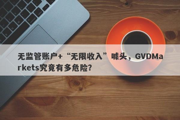 无监管账户+“无限收入”噱头，GVDMarkets究竟有多危险？-第1张图片-要懂汇圈网