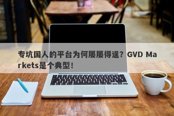 专坑国人的平台为何屡屡得逞？GVD Markets是个典型！-第1张图片-要懂汇圈网