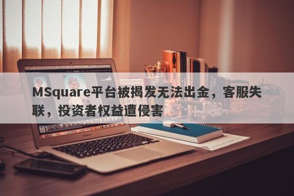 MSquare平台被揭发无法出金，客服失联，投资者权益遭侵害-第1张图片-要懂汇圈网