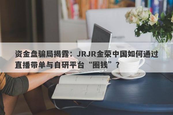 资金盘骗局揭露：JRJR金荣中国如何通过直播带单与自研平台“圈钱”？-第1张图片-要懂汇圈网