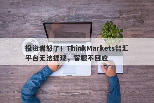 投资者怒了！ThinkMarkets智汇平台无法提现，客服不回应-第1张图片-要懂汇圈网