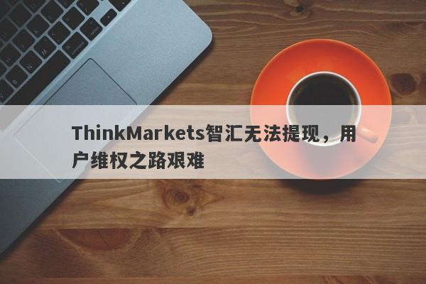 ThinkMarkets智汇无法提现，用户维权之路艰难-第1张图片-要懂汇圈网