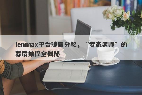 lenmax平台骗局分解，“专家老师”的幕后操控全揭秘-第1张图片-要懂汇圈网