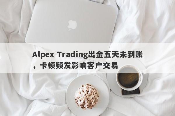 Alpex Trading出金五天未到账，卡顿频发影响客户交易-第1张图片-要懂汇圈网