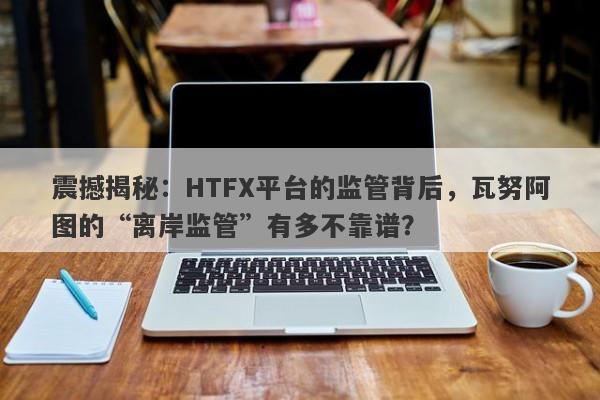 震撼揭秘：HTFX平台的监管背后，瓦努阿图的“离岸监管”有多不靠谱？-第1张图片-要懂汇圈网