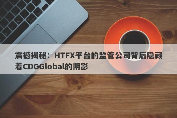 震撼揭秘：HTFX平台的监管公司背后隐藏着CDGGlobal的阴影-第1张图片-要懂汇圈网