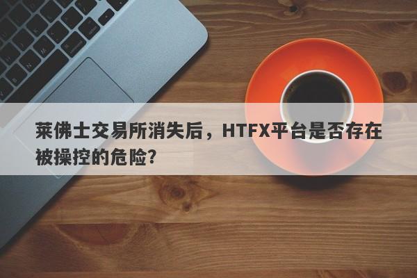 莱佛士交易所消失后，HTFX平台是否存在被操控的危险？-第1张图片-要懂汇圈网